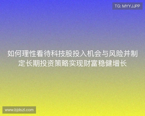 如何理性看待科技股投入机会与风险并制定长期投资策略实现财富稳健增长 如何理性看待科技股投入机会与风险并制定长期投资策略实现财富稳健增长